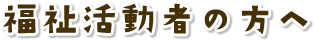 福祉活動者の方へ