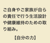 ご自身やご家族が自らの責任で行う生活設計や健康維持のための取り組み。【自分の力】