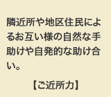 隣近所や地区住民によるお互い様の自然な手助けや自発的な助け合い。【ご近所力】