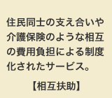 住民同士の支え合いや介護保険のような相互の費用負担による制度化されたサービス。【相互扶助】