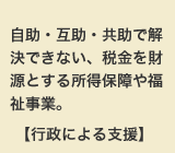 自助・互助・共助で解決できない、税金を財源とする所得保障や福祉事業。【行政による支援】